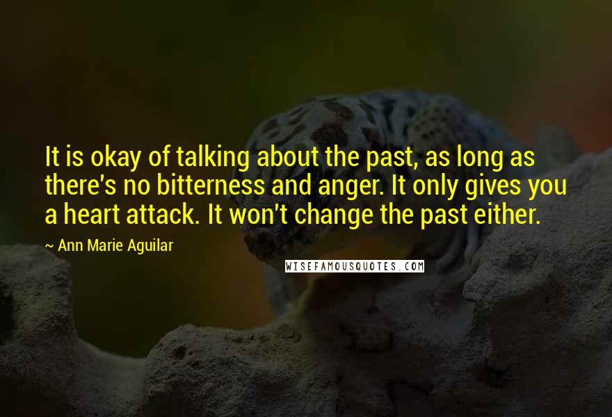 Ann Marie Aguilar Quotes: It is okay of talking about the past, as long as there's no bitterness and anger. It only gives you a heart attack. It won't change the past either.