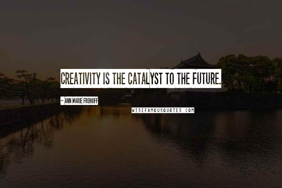 Ann Marie Frohoff Quotes: Creativity is the catalyst to the future.