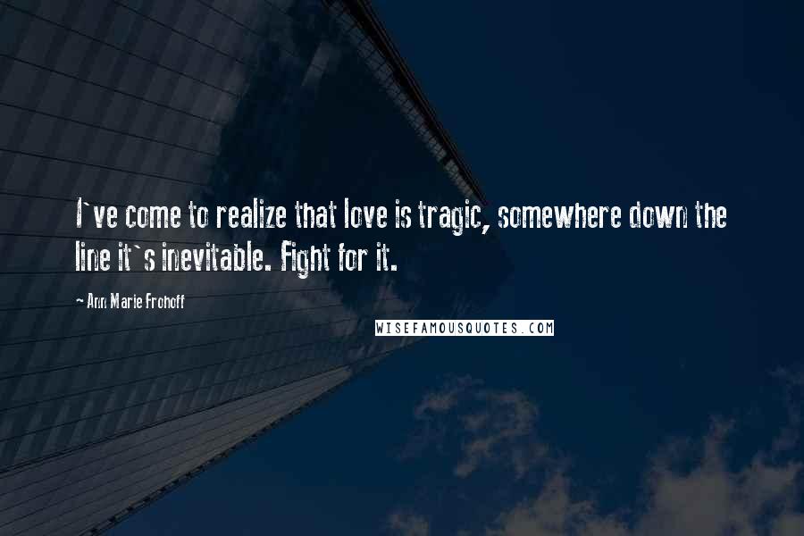 Ann Marie Frohoff Quotes: I've come to realize that love is tragic, somewhere down the line it's inevitable. Fight for it.