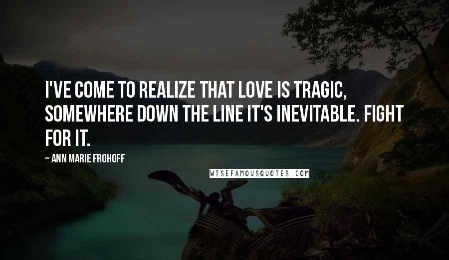 Ann Marie Frohoff Quotes: I've come to realize that love is tragic, somewhere down the line it's inevitable. Fight for it.