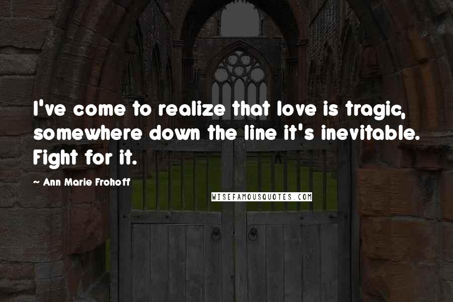 Ann Marie Frohoff Quotes: I've come to realize that love is tragic, somewhere down the line it's inevitable. Fight for it.