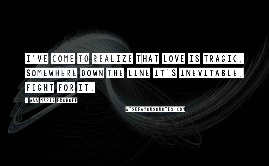 Ann Marie Frohoff Quotes: I've come to realize that love is tragic, somewhere down the line it's inevitable. Fight for it.