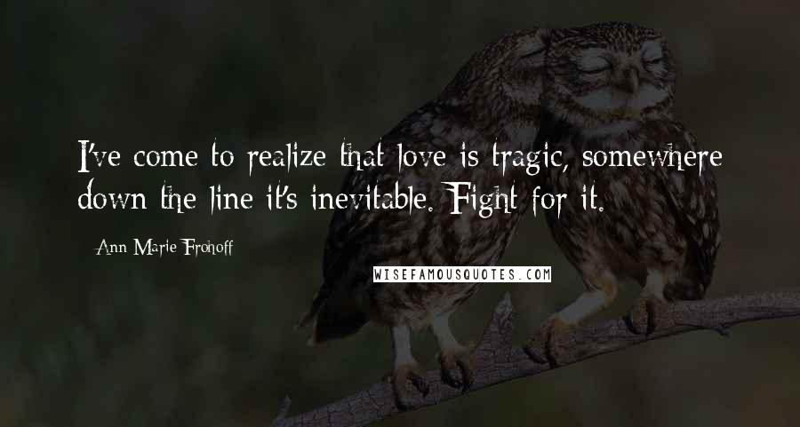 Ann Marie Frohoff Quotes: I've come to realize that love is tragic, somewhere down the line it's inevitable. Fight for it.
