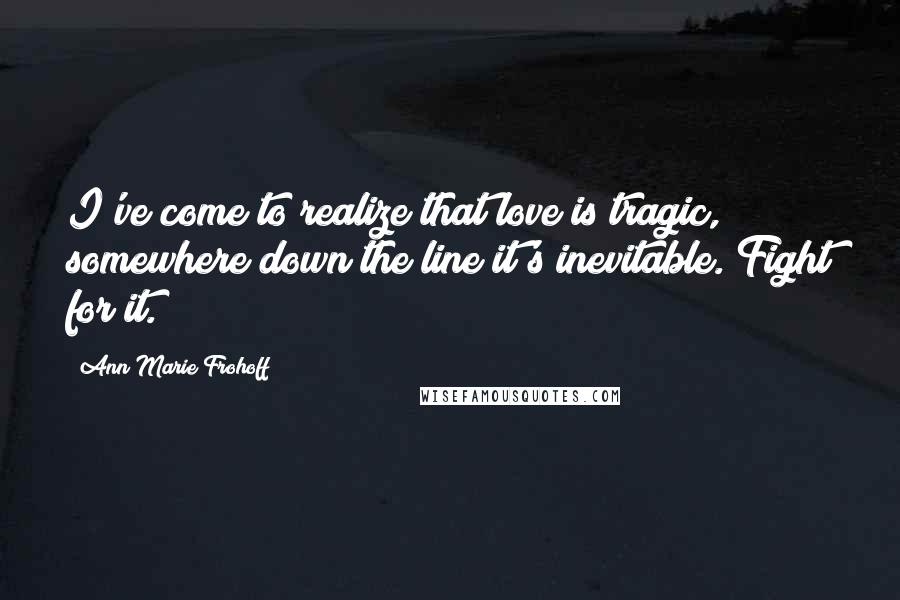 Ann Marie Frohoff Quotes: I've come to realize that love is tragic, somewhere down the line it's inevitable. Fight for it.