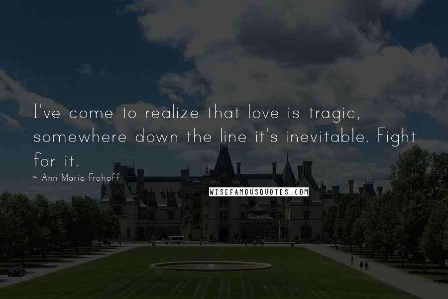 Ann Marie Frohoff Quotes: I've come to realize that love is tragic, somewhere down the line it's inevitable. Fight for it.