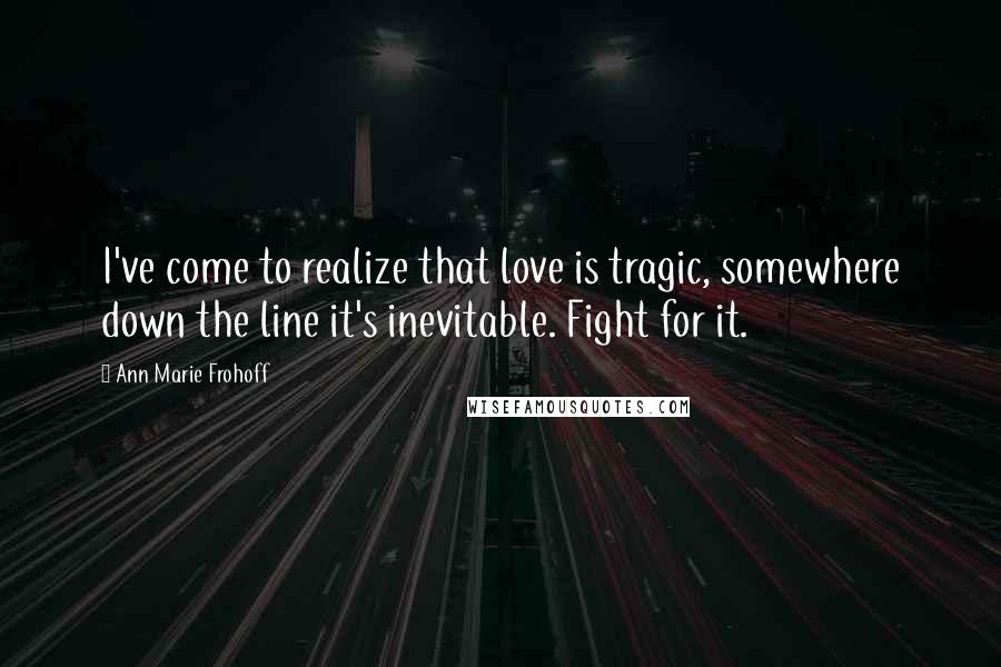 Ann Marie Frohoff Quotes: I've come to realize that love is tragic, somewhere down the line it's inevitable. Fight for it.