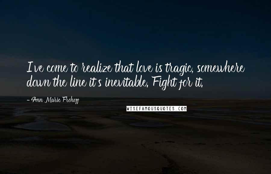 Ann Marie Frohoff Quotes: I've come to realize that love is tragic, somewhere down the line it's inevitable. Fight for it.