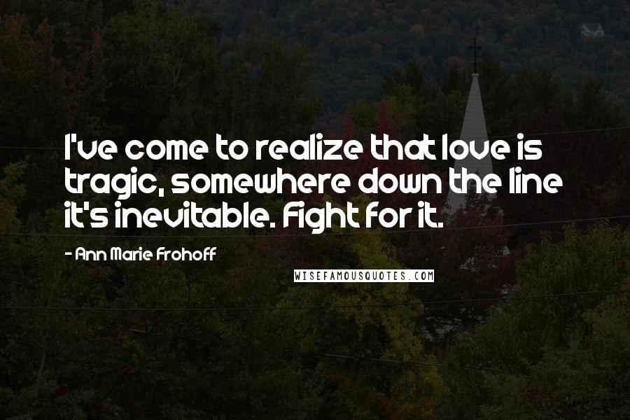 Ann Marie Frohoff Quotes: I've come to realize that love is tragic, somewhere down the line it's inevitable. Fight for it.