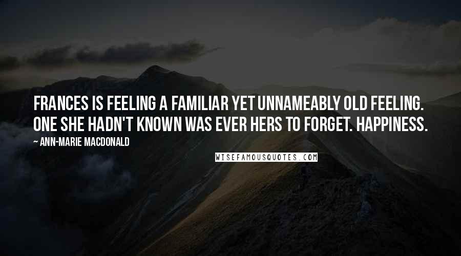 Ann-Marie MacDonald Quotes: Frances is feeling a familiar yet unnameably old feeling. One she hadn't known was ever hers to forget. Happiness.