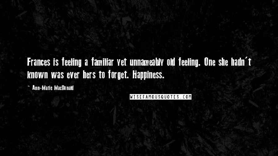 Ann-Marie MacDonald Quotes: Frances is feeling a familiar yet unnameably old feeling. One she hadn't known was ever hers to forget. Happiness.