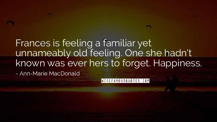 Ann-Marie MacDonald Quotes: Frances is feeling a familiar yet unnameably old feeling. One she hadn't known was ever hers to forget. Happiness.