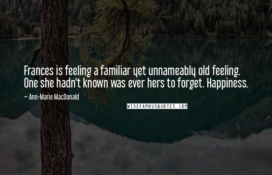 Ann-Marie MacDonald Quotes: Frances is feeling a familiar yet unnameably old feeling. One she hadn't known was ever hers to forget. Happiness.
