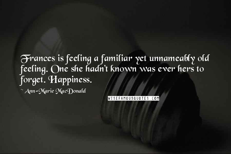 Ann-Marie MacDonald Quotes: Frances is feeling a familiar yet unnameably old feeling. One she hadn't known was ever hers to forget. Happiness.