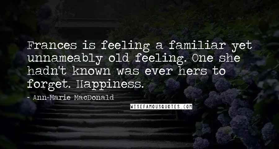Ann-Marie MacDonald Quotes: Frances is feeling a familiar yet unnameably old feeling. One she hadn't known was ever hers to forget. Happiness.