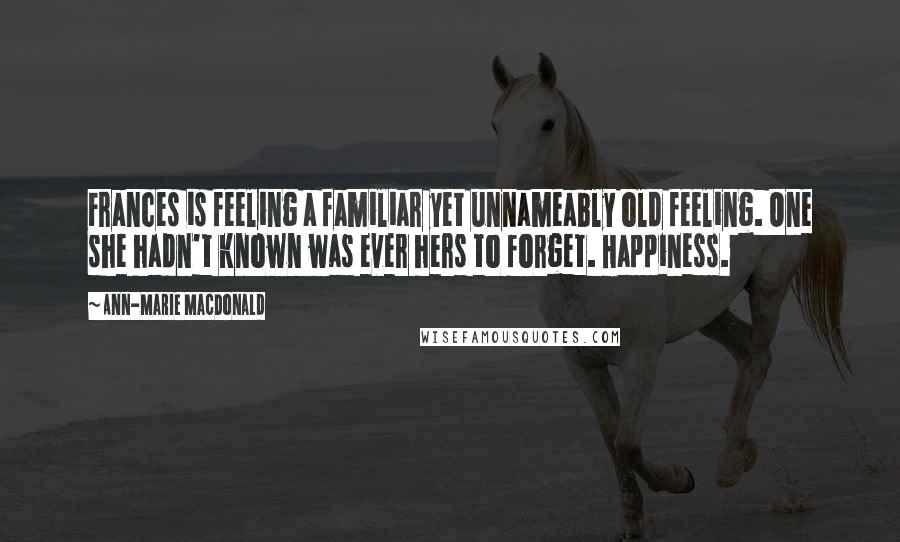 Ann-Marie MacDonald Quotes: Frances is feeling a familiar yet unnameably old feeling. One she hadn't known was ever hers to forget. Happiness.
