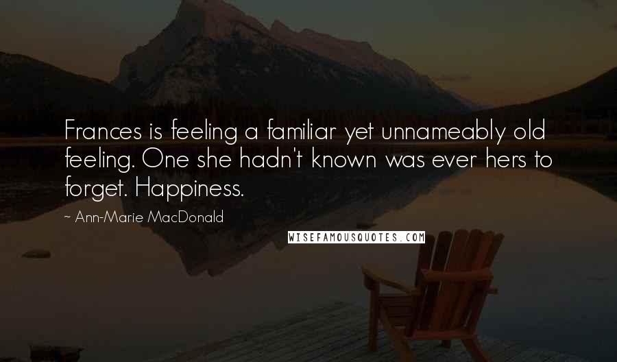 Ann-Marie MacDonald Quotes: Frances is feeling a familiar yet unnameably old feeling. One she hadn't known was ever hers to forget. Happiness.