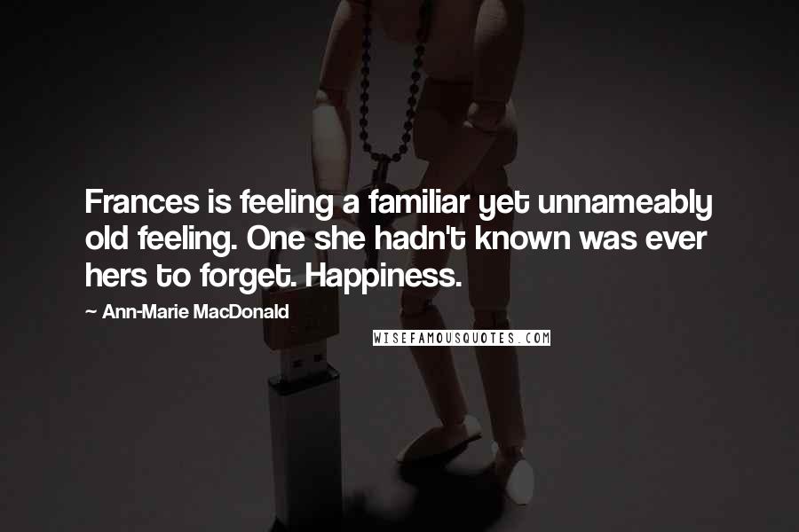 Ann-Marie MacDonald Quotes: Frances is feeling a familiar yet unnameably old feeling. One she hadn't known was ever hers to forget. Happiness.