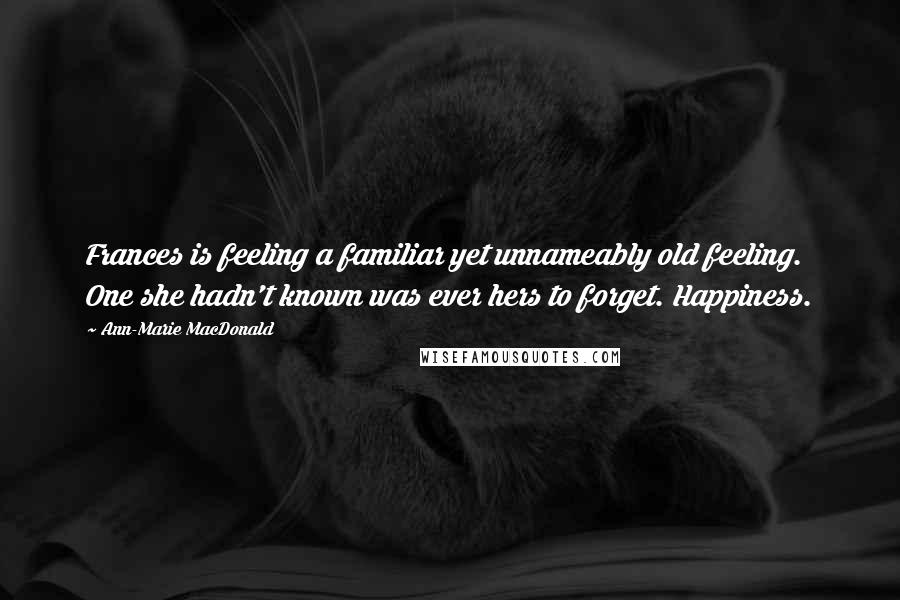 Ann-Marie MacDonald Quotes: Frances is feeling a familiar yet unnameably old feeling. One she hadn't known was ever hers to forget. Happiness.