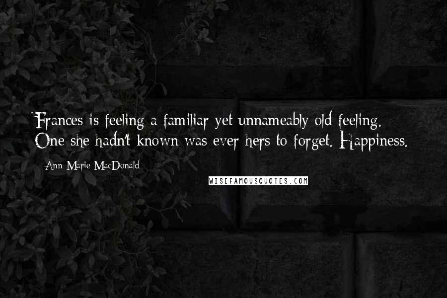 Ann-Marie MacDonald Quotes: Frances is feeling a familiar yet unnameably old feeling. One she hadn't known was ever hers to forget. Happiness.