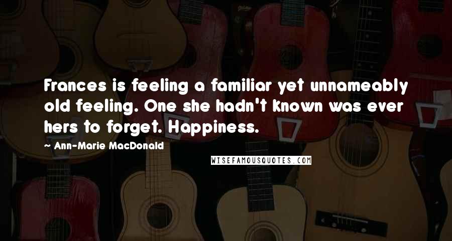 Ann-Marie MacDonald Quotes: Frances is feeling a familiar yet unnameably old feeling. One she hadn't known was ever hers to forget. Happiness.