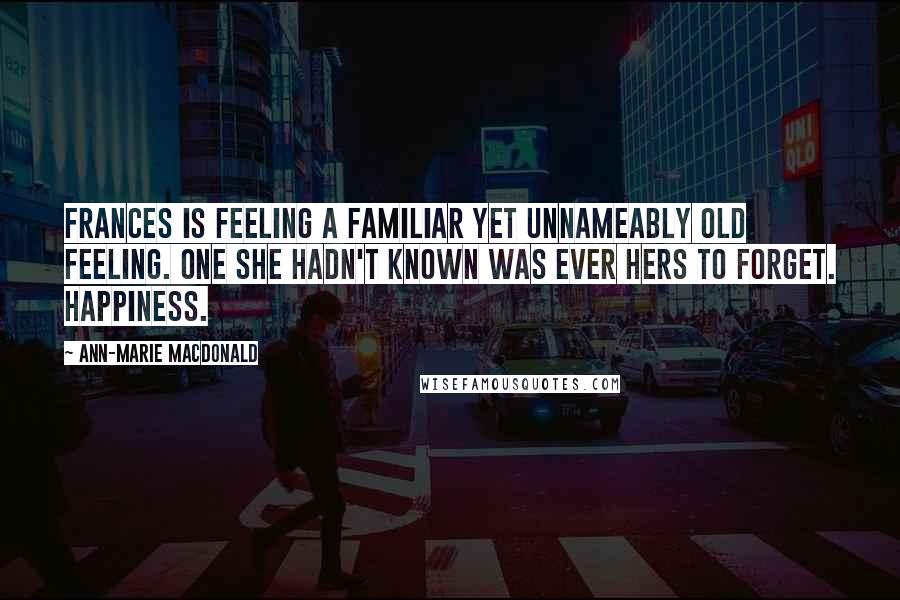 Ann-Marie MacDonald Quotes: Frances is feeling a familiar yet unnameably old feeling. One she hadn't known was ever hers to forget. Happiness.