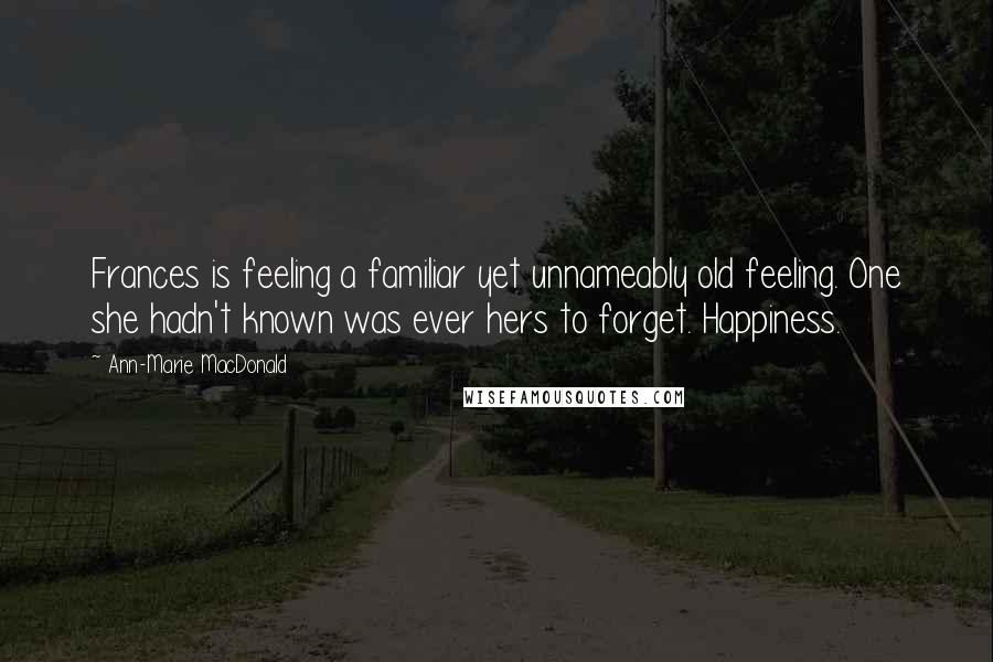 Ann-Marie MacDonald Quotes: Frances is feeling a familiar yet unnameably old feeling. One she hadn't known was ever hers to forget. Happiness.