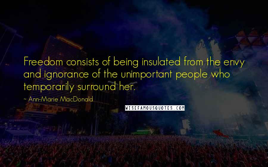 Ann-Marie MacDonald Quotes: Freedom consists of being insulated from the envy and ignorance of the unimportant people who temporarily surround her.