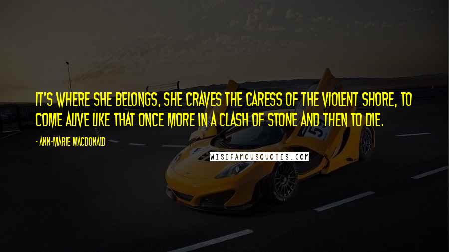 Ann-Marie MacDonald Quotes: It's where she belongs, she craves the caress of the violent shore, to come alive like that once more in a clash of stone and then to die.