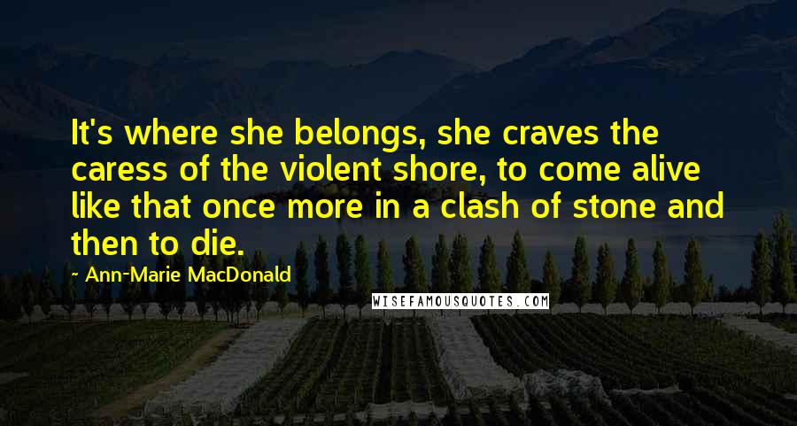 Ann-Marie MacDonald Quotes: It's where she belongs, she craves the caress of the violent shore, to come alive like that once more in a clash of stone and then to die.