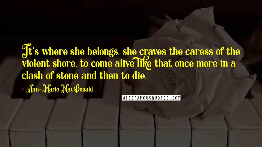 Ann-Marie MacDonald Quotes: It's where she belongs, she craves the caress of the violent shore, to come alive like that once more in a clash of stone and then to die.