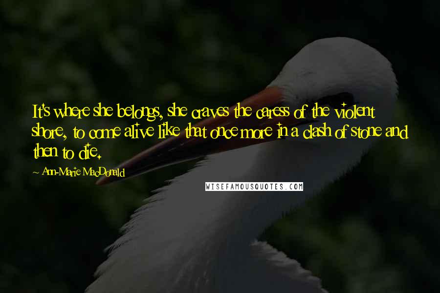 Ann-Marie MacDonald Quotes: It's where she belongs, she craves the caress of the violent shore, to come alive like that once more in a clash of stone and then to die.