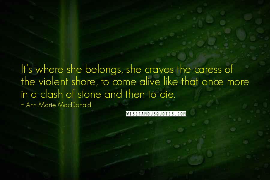 Ann-Marie MacDonald Quotes: It's where she belongs, she craves the caress of the violent shore, to come alive like that once more in a clash of stone and then to die.