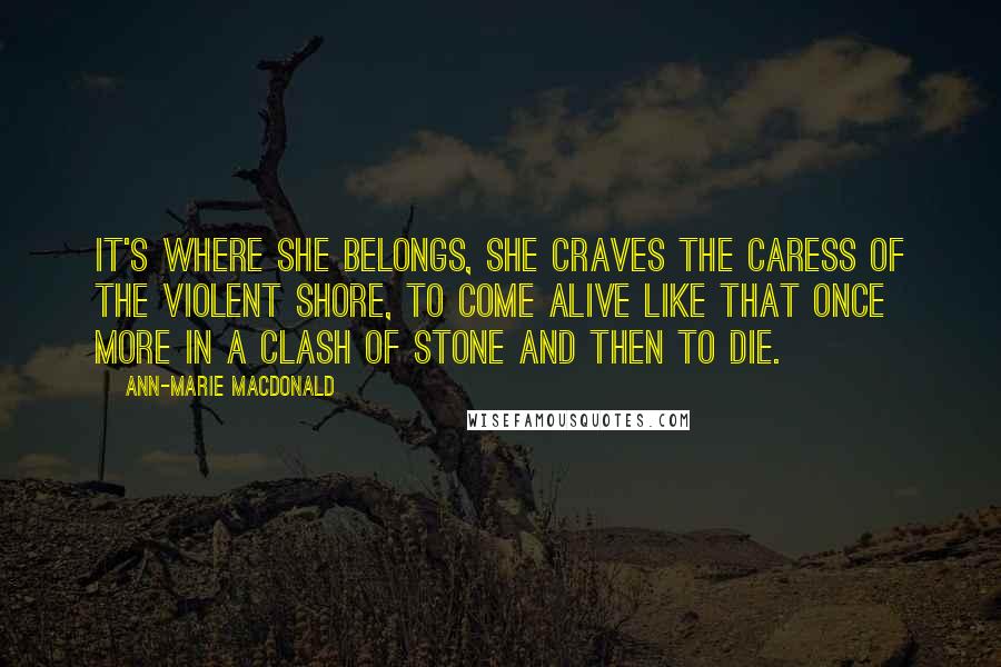 Ann-Marie MacDonald Quotes: It's where she belongs, she craves the caress of the violent shore, to come alive like that once more in a clash of stone and then to die.