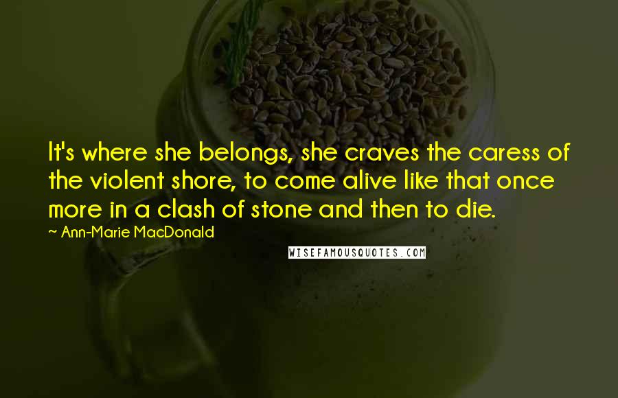 Ann-Marie MacDonald Quotes: It's where she belongs, she craves the caress of the violent shore, to come alive like that once more in a clash of stone and then to die.