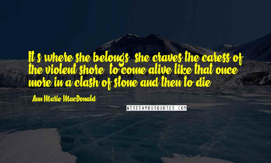 Ann-Marie MacDonald Quotes: It's where she belongs, she craves the caress of the violent shore, to come alive like that once more in a clash of stone and then to die.