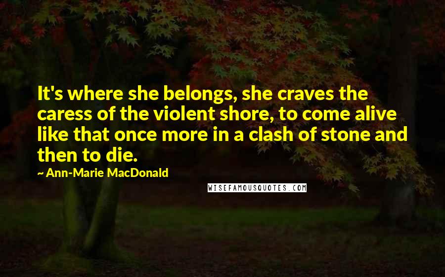 Ann-Marie MacDonald Quotes: It's where she belongs, she craves the caress of the violent shore, to come alive like that once more in a clash of stone and then to die.