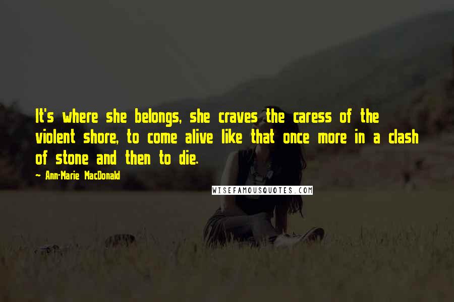 Ann-Marie MacDonald Quotes: It's where she belongs, she craves the caress of the violent shore, to come alive like that once more in a clash of stone and then to die.