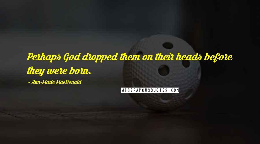 Ann-Marie MacDonald Quotes: Perhaps God dropped them on their heads before they were born.