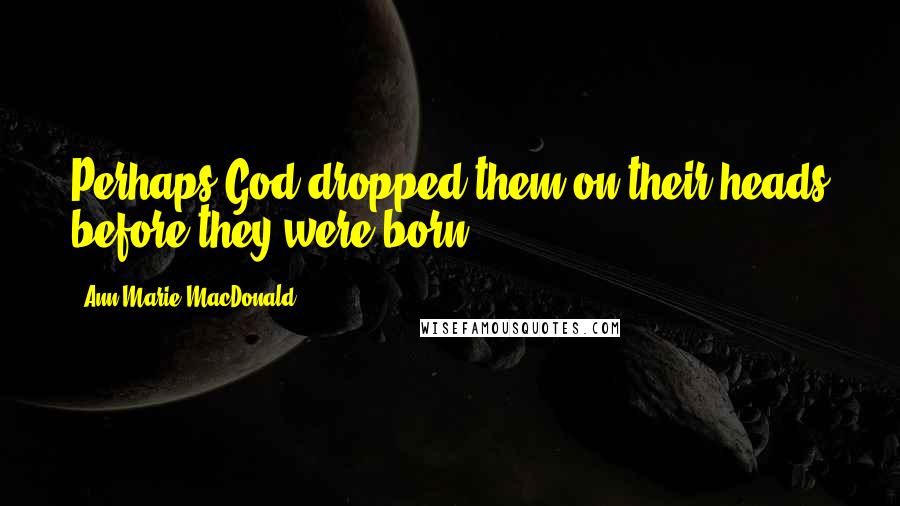 Ann-Marie MacDonald Quotes: Perhaps God dropped them on their heads before they were born.