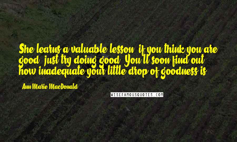 Ann-Marie MacDonald Quotes: She learns a valuable lesson: if you think you are good, just try doing good. You'll soon find out how inadequate your little drop of goodness is.