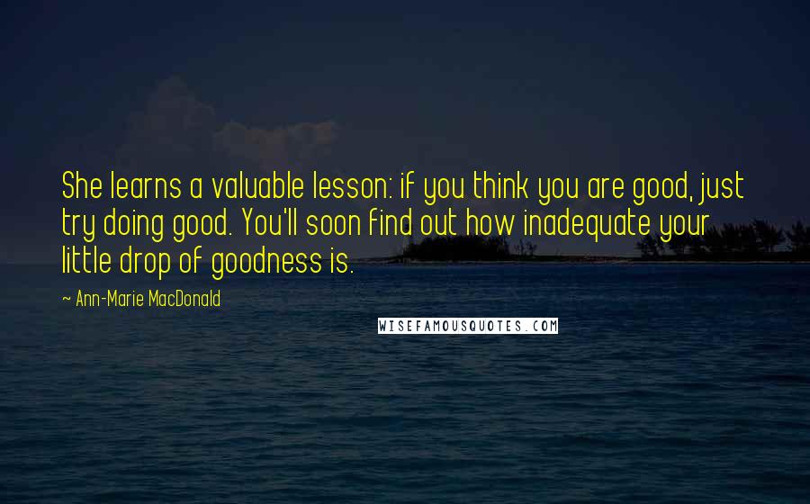 Ann-Marie MacDonald Quotes: She learns a valuable lesson: if you think you are good, just try doing good. You'll soon find out how inadequate your little drop of goodness is.