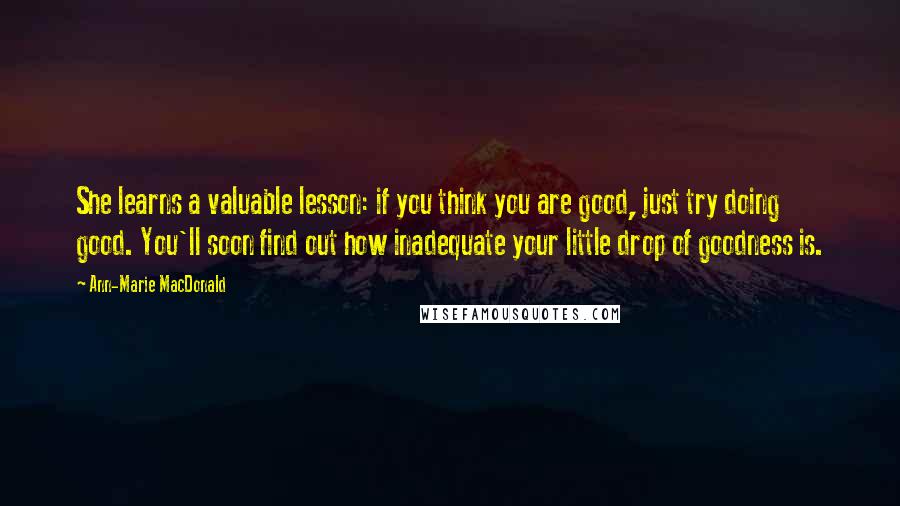 Ann-Marie MacDonald Quotes: She learns a valuable lesson: if you think you are good, just try doing good. You'll soon find out how inadequate your little drop of goodness is.