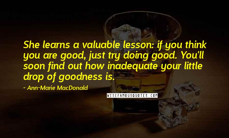 Ann-Marie MacDonald Quotes: She learns a valuable lesson: if you think you are good, just try doing good. You'll soon find out how inadequate your little drop of goodness is.