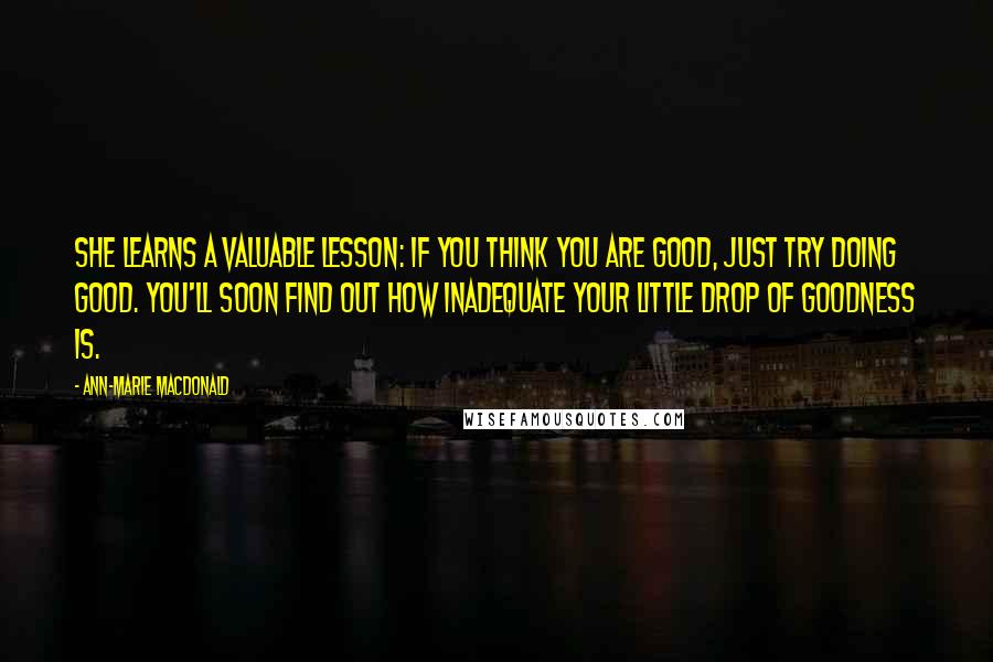 Ann-Marie MacDonald Quotes: She learns a valuable lesson: if you think you are good, just try doing good. You'll soon find out how inadequate your little drop of goodness is.