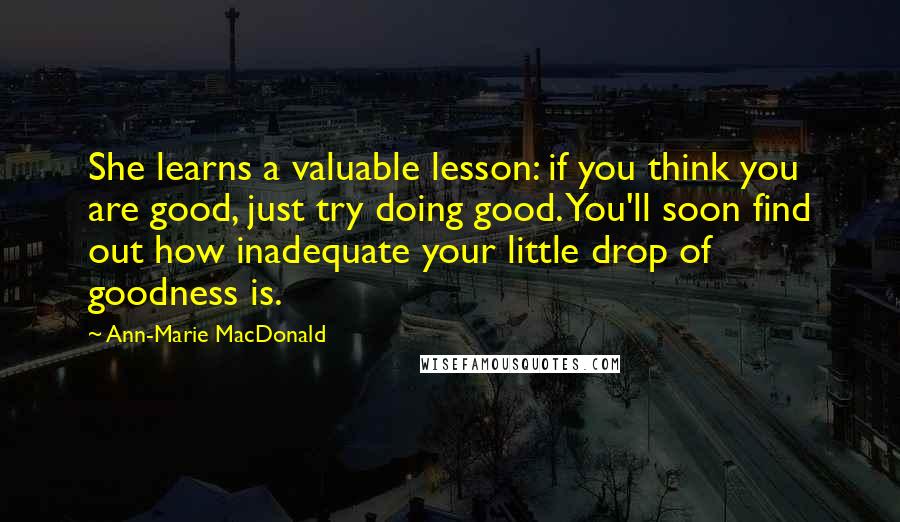 Ann-Marie MacDonald Quotes: She learns a valuable lesson: if you think you are good, just try doing good. You'll soon find out how inadequate your little drop of goodness is.