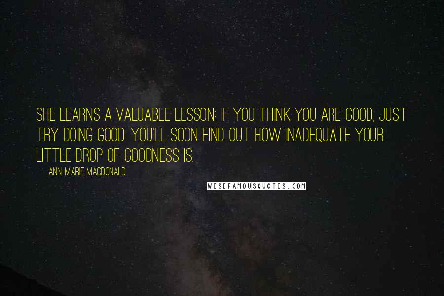 Ann-Marie MacDonald Quotes: She learns a valuable lesson: if you think you are good, just try doing good. You'll soon find out how inadequate your little drop of goodness is.