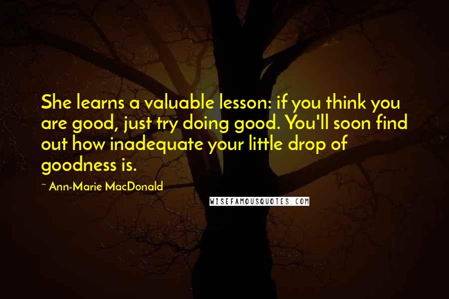 Ann-Marie MacDonald Quotes: She learns a valuable lesson: if you think you are good, just try doing good. You'll soon find out how inadequate your little drop of goodness is.