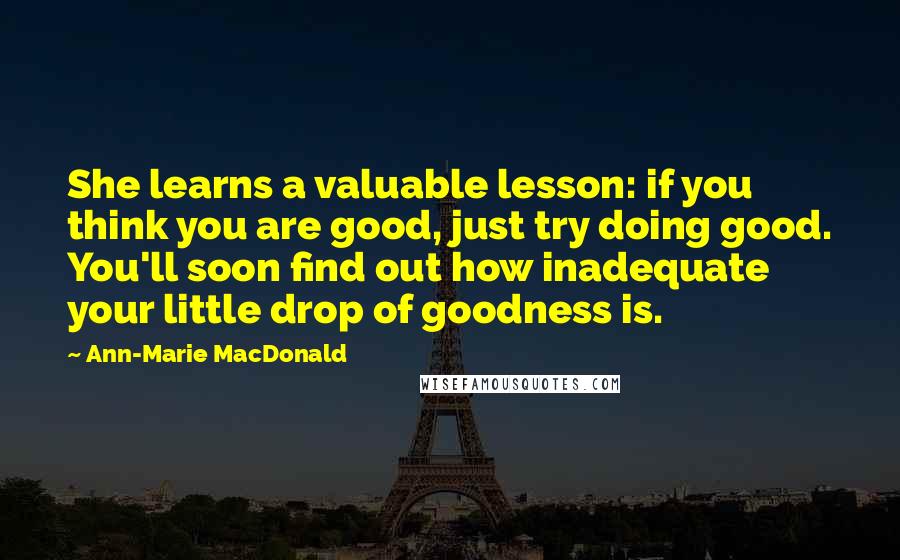 Ann-Marie MacDonald Quotes: She learns a valuable lesson: if you think you are good, just try doing good. You'll soon find out how inadequate your little drop of goodness is.