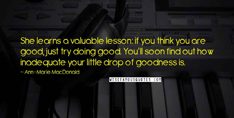 Ann-Marie MacDonald Quotes: She learns a valuable lesson: if you think you are good, just try doing good. You'll soon find out how inadequate your little drop of goodness is.