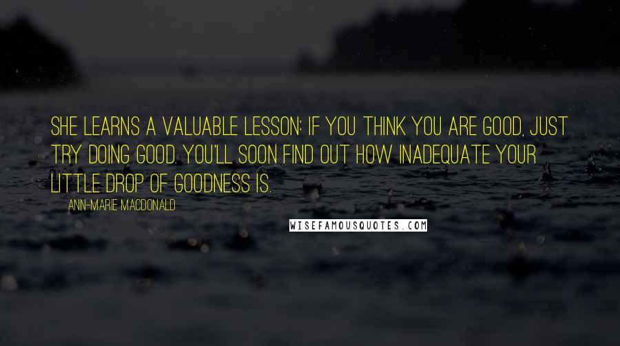 Ann-Marie MacDonald Quotes: She learns a valuable lesson: if you think you are good, just try doing good. You'll soon find out how inadequate your little drop of goodness is.